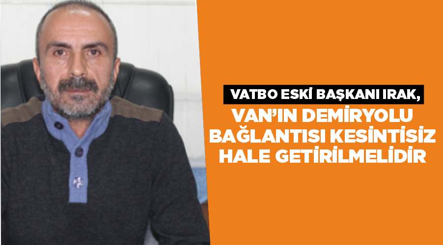VATBO Eski Başkanı Irak, Van’ın demiryolu bağlantısı kesintisiz hale getirilmelidir