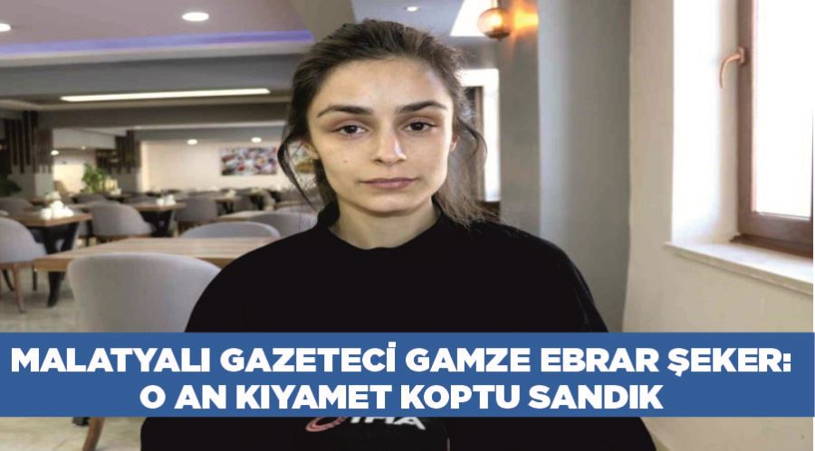 Malatyalı Gazeteci Gamze Ebrar Şeker: “O an kıyamet koptu sandık”