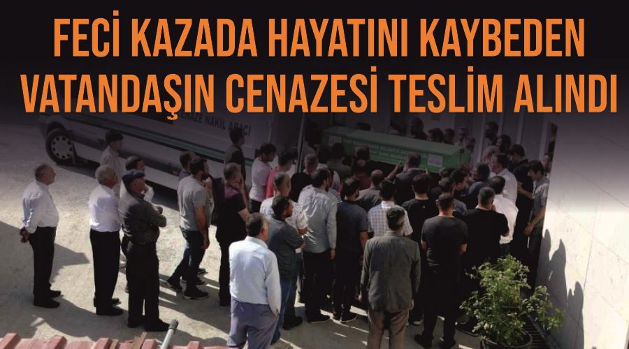 Feci kazada hayatını kaybeden vatandaşın cenazesi teslim alındı
