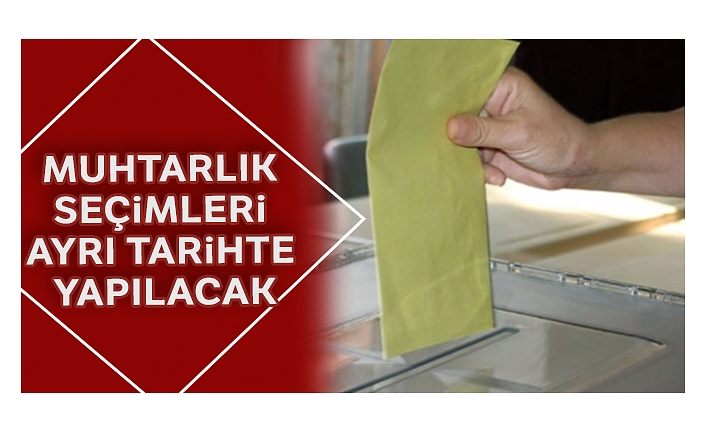 Muhtarlık seçimleri ayrı tarihte yapılacak