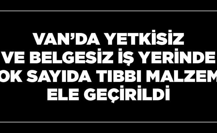 Van’da yetkisiz ve belgesiz iş yerinde çok sayıda tıbbı malzeme ele geçirildi