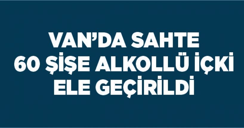 Van’da sahte 60 şişe alkollü içki ele geçirildi