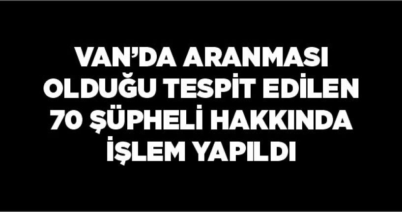 Van’da aranması olduğu tespit edilen 70 şüpheli hakkında işlem yapıldı